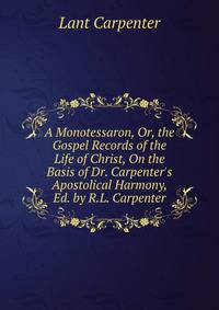 A Monotessaron, Or, the Gospel Records of the Life of Christ, On the Basis of Dr. Carpenter's Apostolical Harmony, Ed. by R.L. Carpenter