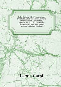 Delle Colonie E Dell'emigrazione D'italiani All'estero Sotto L'aspetto Dell'industria, Commercio, Agricoltura, E Con Trattazione D'importanti Questioni Sociali, Volume 4 (Italian Edition)