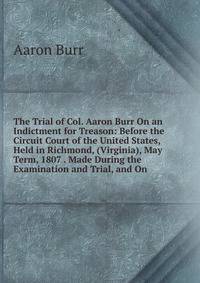 The Trial of Col. Aaron Burr On an Indictment for Treason: Before the Circuit Court of the United States, Held in Richmond, (Virginia), May Term, 1807 . Made During the Examination and Trial, and On