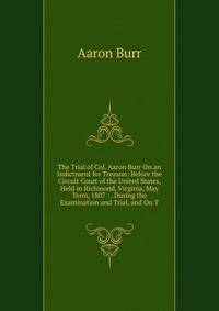 The Trial of Col. Aaron Burr On an Indictment for Treason: Before the Circuit Court of the United States, Held in Richmond, Virginia, May Term, 1807 : . During the Examination and Trial, and On T