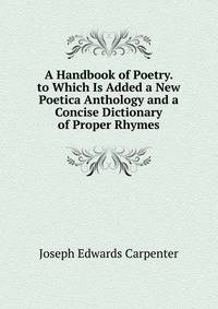 A Handbook of Poetry. to Which Is Added a New Poetica Anthology and a Concise Dictionary of Proper Rhymes