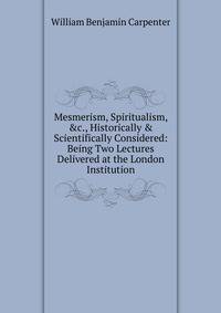Mesmerism, Spiritualism, &amp;c., Historically &amp; Scientifically Considered: Being Two Lectures Delivered at the London Institution