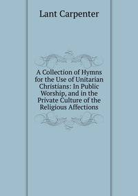A Collection of Hymns for the Use of Unitarian Christians: In Public Worship, and in the Private Culture of the Religious Affections