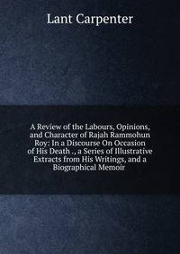 A Review of the Labours, Opinions, and Character of Rajah Rammohun Roy: In a Discourse On Occasion of His Death ., a Series of Illustrative Extracts from His Writings, and a Biographical Memoir .
