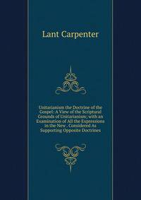 Unitarianism the Doctrine of the Gospel: A View of the Scriptural Grounds of Unitarianism; with an Examination of All the Expressions in the New . Considered As Supporting Opposite Doctrines