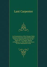 An Examination of the Charges Made Against Unitarians and Unitarianism: And the Improved Version, by the Right Rev. Dr. Magee, Bishop of Raphoe, in . With Some Strictures On the Statements of the