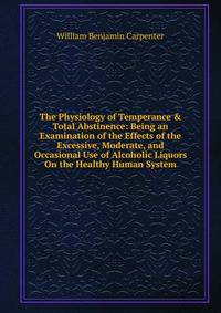 The Physiology of Temperance &amp; Total Abstinence: Being an Examination of the Effects of the Excessive, Moderate, and Occasional Use of Alcoholic Liquors On the Healthy Human System