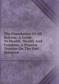 The Foundation Of All Reform; A Guide To Health, Wealth And Freedom; A Popular Treatise On The Diet Question