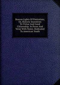 Beacon Lights Of Patriotism; Or, Historic Incentives To Virtue And Good Citizenship. In Prose And Verse With Notes. Dedicated To American Youth