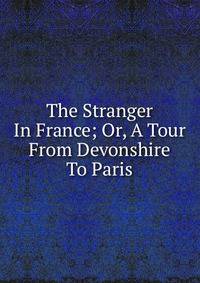 The Stranger In France; Or, A Tour From Devonshire To Paris
