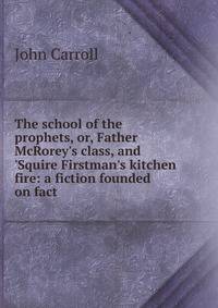 The school of the prophets, or, Father McRorey's class, and 'Squire Firstman's kitchen fire: a fiction founded on fact