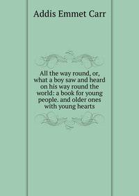 All the way round, or, what a boy saw and heard on his way round the world: a book for young people. and older ones with young hearts