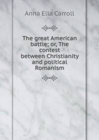 The great American battle; or, The contest between Christianity and political Romanism