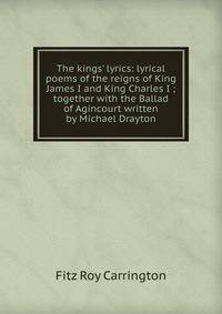 The kings' lyrics: lyrical poems of the reigns of King James I and King Charles I ; together with the Ballad of Agincourt written by Michael Drayton