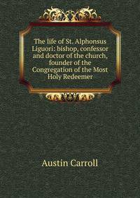 The life of St. Alphonsus Liguori: bishop, confessor and doctor of the church, founder of the Congregation of the Most Holy Redeemer