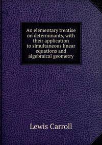 An elementary treatise on determinants, with their application to simultaneous linear equations and algebraical geometry