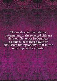 The relation of the national government to the revolted citizens defined. No power in Congress to emancipate their slaves or confiscate their property . as it is, the only hope of the country