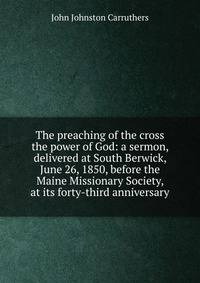The preaching of the cross the power of God: a sermon, delivered at South Berwick, June 26, 1850, before the Maine Missionary Society, at its forty-third anniversary