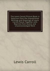 The Lewis Carroll Picture Book: A Selection from the Unpublished Writings and Drawings of Lewis Carroll Pseud. Together with Reprints from Scarce and Unacknowledged Work