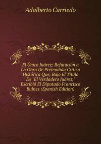 El ?nico Ju?rez: Refutaci?n a La Obra De Pretendida Cr?tica Hist?rica Que, Bajo El T?tulo De "El Verdadero Ju?rez," Escribi? El Diputado Francisco Bulnes (Spanish Edition)