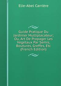 Guide Pratique Du Jardinier Multiplacateur; Ou, Art De Propager Les Vegetaux Par Semis, Boutures, Greffes, Etc (French Edition)