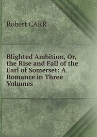 Blighted Ambition, Or, the Rise and Fall of the Earl of Somerset: A Romance in Three Volumes .