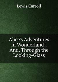 Alice's Adventures in Wonderland ; And, Through the Looking-Glass