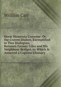 Hor? Momenta Craven?: Or, the Craven Dialect, Exemplified in Two Dialogues, Between Farmer Giles and His Neighbour Bridget. to Which Is Annexed a Copious Glossary