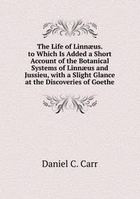 The Life of Linn?us. to Which Is Added a Short Account of the Botanical Systems of Linn?us and Jussieu, with a Slight Glance at the Discoveries of Goethe