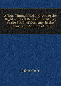 A Tour Through Holland: Along the Right and Left Banks of the Rhine, to the South of Germany, in the Summer and Autumn of 1806