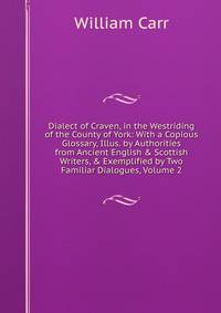 Dialect of Craven, in the Westriding of the County of York: With a Copious Glossary, Illus. by Authorities from Ancient English &amp; Scottish Writers, &amp; Exemplified by Two Familiar Dialogues, Volume 2