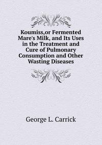 Koumiss,or Fermented Mare's Milk, and Its Uses in the Treatment and Cure of Pulmonary Consumption and Other Wasting Diseases