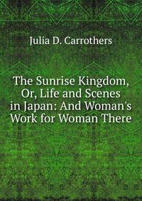 The Sunrise Kingdom, Or, Life and Scenes in Japan: And Woman's Work for Woman There