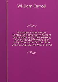 The Angler'S Vade Mecum: Containing a Descriptive Account of the Water Flies, Their Seasons, and the Kind of Weather That Brings Them Most On the . Baits Used in Angling, and Where Found