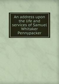 An address upon the life and services of Samuel Whitaker Pennypacker
