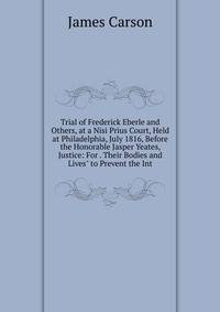 Trial of Frederick Eberle and Others, at a Nisi Prius Court, Held at Philadelphia, July 1816, Before the Honorable Jasper Yeates, Justice: For . Their Bodies and Lives" to Prevent the Int