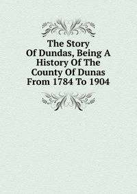 The Story Of Dundas, Being A History Of The County Of Dunas From 1784 To 1904
