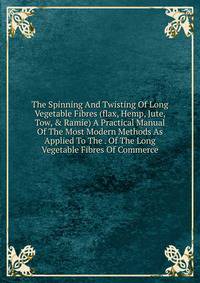 The Spinning And Twisting Of Long Vegetable Fibres (flax, Hemp, Jute, Tow, &amp; Ramie) A Practical Manual Of The Most Modern Methods As Applied To The . Of The Long Vegetable Fibres Of Commerce