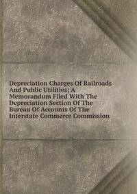 Depreciation Charges Of Railroads And Public Utilities; A Memorandum Filed With The Depreciation Section Of The Bureau Of Accounts Of The Interstate Commerce Commission