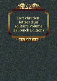 L'Art chr?tien; lettres d'un solitaire Volume 2 (French Edition)