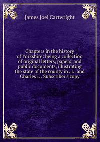 Chapters in the history of Yorkshire: being a collection of original letters, papers, and public documents, illustrating the state of the county in . I., and Charles I. . Subscriber's copy