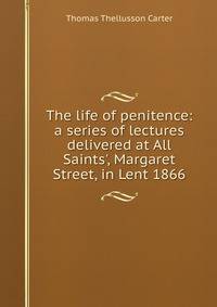 The life of penitence: a series of lectures delivered at All Saints', Margaret Street, in Lent 1866