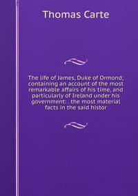 The life of James, Duke of Ormond; containing an account of the most remarkable affairs of his time, and particularly of Ireland under his government: . the most material facts in the said histor