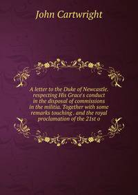 A letter to the Duke of Newcastle. respecting His Grace's conduct in the disposal of commissions in the militia. Together with some remarks touching . and the royal proclamation of the 21st o