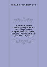 Letters from Europe, comprising the journal of a tour through Ireland, England, Scotland, France, Italy, and Switzerland, in the years 1825, '26, and '27
