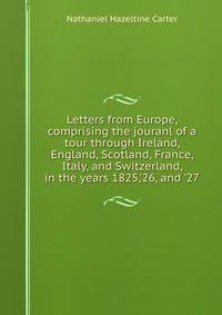 Letters from Europe, comprising the jouranl of a tour through Ireland, England, Scotland, France, Italy, and Switzerland, in the years 1825,'26, and '27