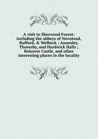 A visit to Sherwood Forest: including the abbeys of Newstead, Rufford, &amp; Welbeck ; Annesley, Thoresby, and Hardwick Halls ; Bolsover Castle, and other interesting places in the locality