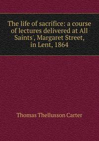 The life of sacrifice: a course of lectures delivered at All Saints', Margaret Street, in Lent, 1864