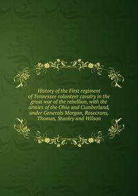 History of the First regiment of Tennessee volunteer cavalry in the great war of the rebellion, with the armies of the Ohio and Cumberland, under Generals Morgan, Rosecrans, Thomas, Stanley and Wilson