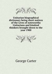 Unitarian biographical dictionary being short notices of the Lives of noteworthy Unitarians and kindred thinkers brought down to the year 1900